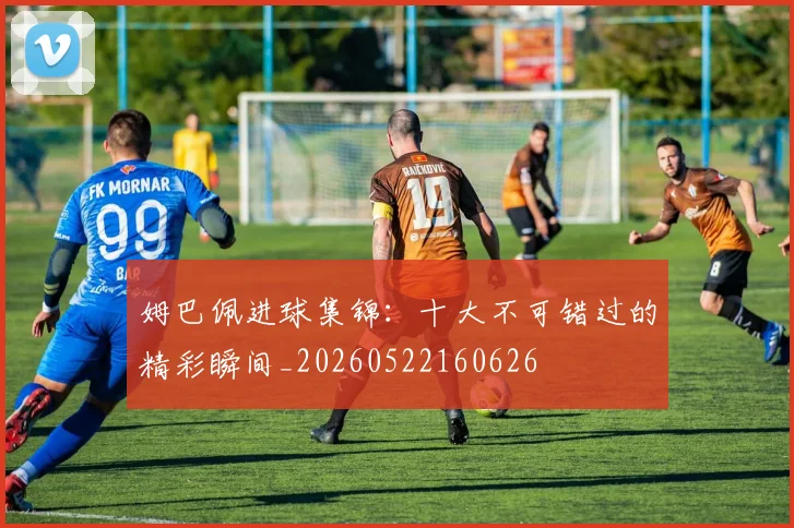 姆巴佩进球集锦：十大不可错过的精彩瞬间_20260522160626
