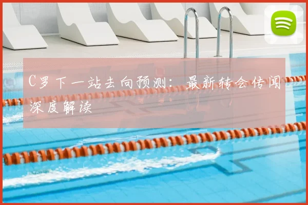 C罗下一站去向预测:最新转会传闻深度解读