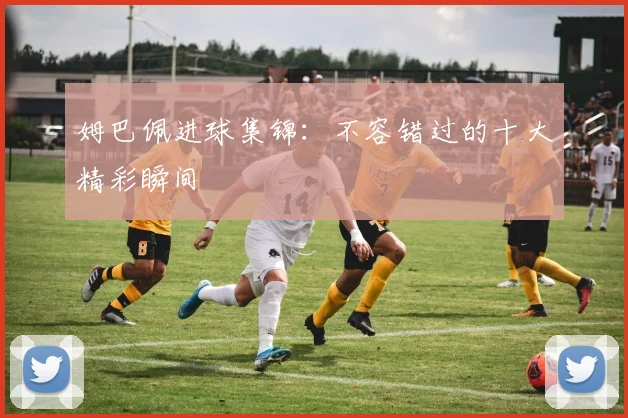 姆巴佩进球集锦：不容错过的十大精彩瞬间