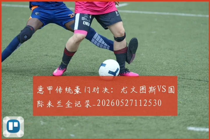 意甲传统豪门对决：尤文图斯VS国际米兰全记录_20260527112530