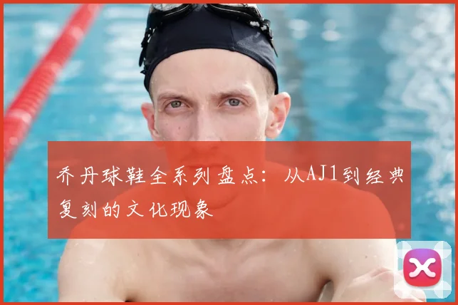 乔丹球鞋全系列盘点:从AJ1到经典复刻的文化现象