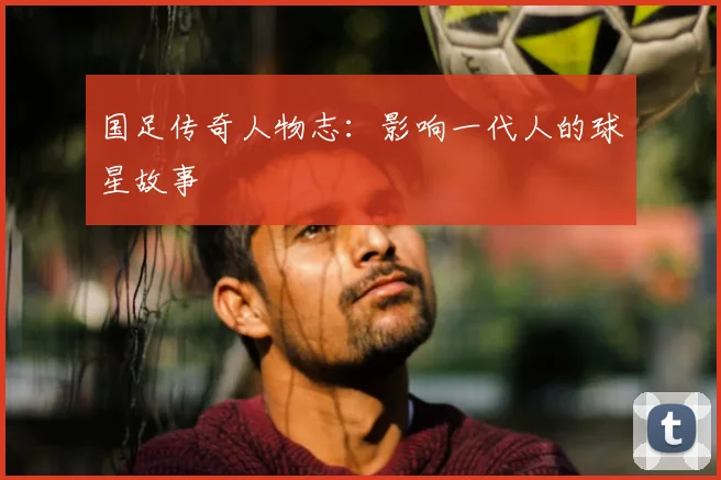 国足传奇人物志:影响一代人的球星故事