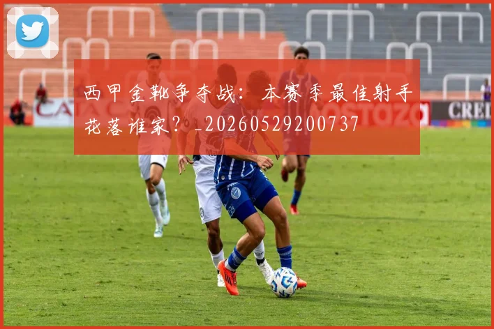 西甲金靴争夺战:本赛季最佳射手花落谁家?_20260529200737