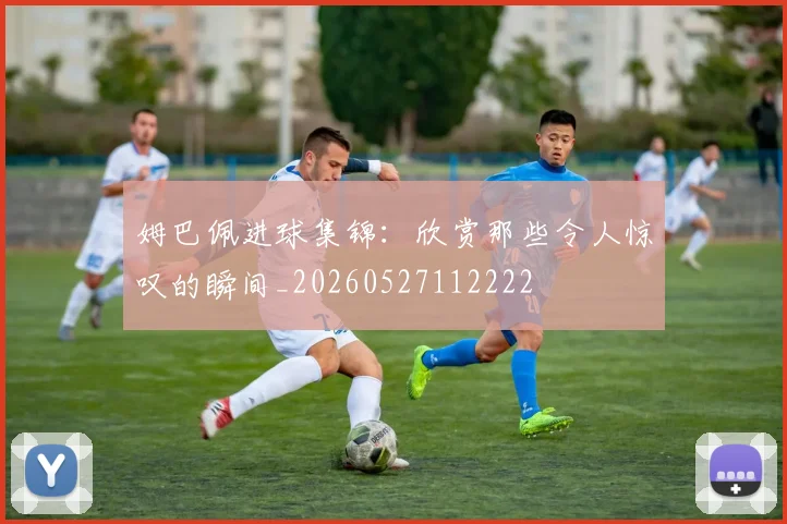 姆巴佩进球集锦：欣赏那些令人惊叹的瞬间_20260527112222