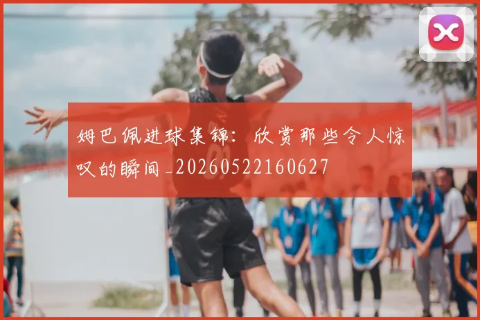 姆巴佩进球集锦：欣赏那些令人惊叹的瞬间_20260522160627