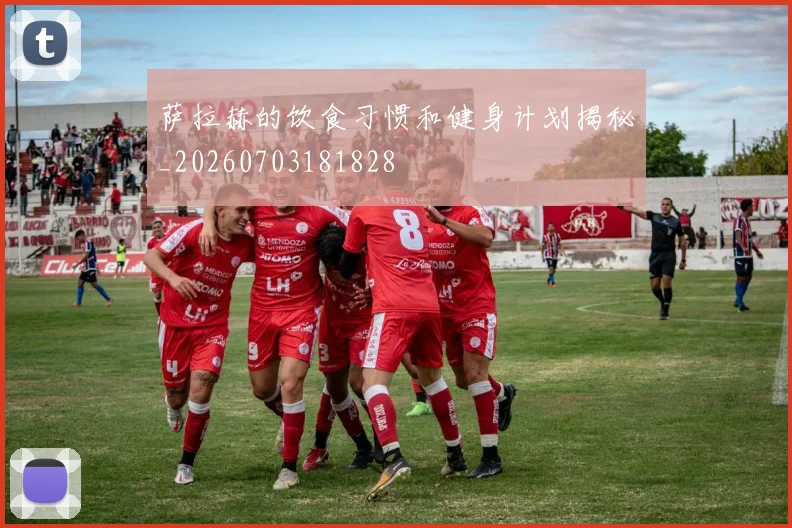 萨拉赫的饮食习惯和健身计划揭秘_20260703181828