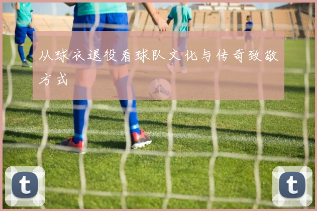 从球衣退役看球队文化与传奇致敬方式