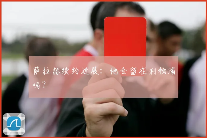 萨拉赫续约进展:他会留在利物浦吗?