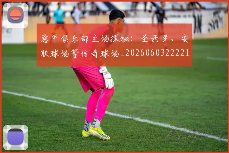 意甲俱乐部主场探秘:圣西罗、安联球场等传奇球场_20260603222215
