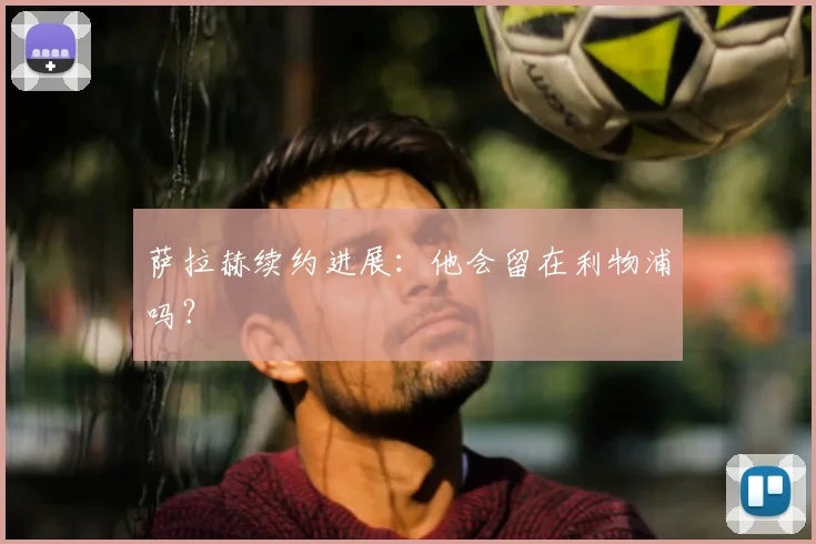 萨拉赫续约进展:他会留在利物浦吗?