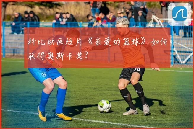 科比动画短片《亲爱的篮球》如何获得奥斯卡奖?