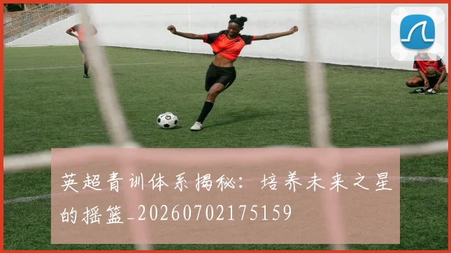 英超青训体系揭秘:培养未来之星的摇篮_20260702175159