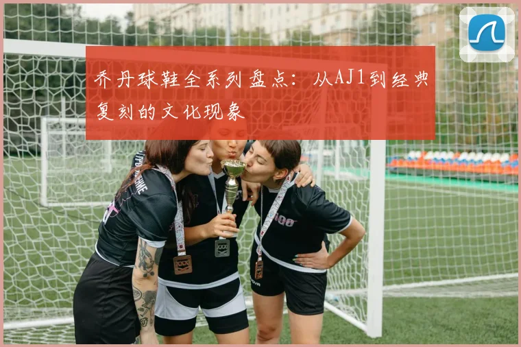 乔丹球鞋全系列盘点:从AJ1到经典复刻的文化现象