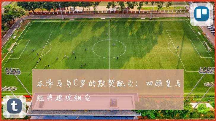 本泽马与C罗的默契配合:回顾皇马经典进攻组合